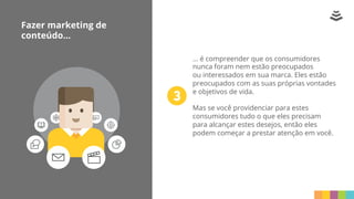 Fazer marketing de
conteúdo...
... é compreender que os consumidores
nunca foram nem estão preocupados
ou interessados em sua marca. Eles estão
preocupados com as suas próprias vontades
e objetivos de vida.
Mas se você providenciar para estes
consumidores tudo o que eles precisam
para alcançar estes desejos, então eles
podem começar a prestar atenção em você.
 