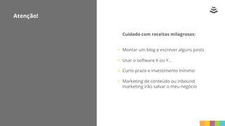 Cuidado com receitas milagrosas:
Montar um blog e escrever alguns posts
Usar o software X ou Y...
Curto prazo e investimento mínimo
Marketing de conteúdo ou inbound
marketing irão salvar o meu negócio
Atenção!
 