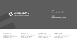 BLUMENAU – SC
Rua Iguaçu, 209, sala 08,
Itoupava Seca • CEP 89030-030
+55 (47) 4007-2213
CRICIÚMA – SC
Av. Getúlio Vargas, 373, sala 41
Centro • CEP 89202-212
+55 (48) 4007-2213
JOINVILLE – SC
Rua São Paulo, 31, sala 02
Bucarein • CEP 89202-212
+55 (47) 3028-3113
SÃO PAULO - SP
Av. das Nações Unidas, 12.995, 10° andar
Brooklin Novo • CEP 04578-000
+55 (11) 4007-2213
SITE
humantech.com.br
BLOG
oconhecimento.com.br
 