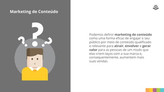 Marketing de Conteúdo
Podemos deﬁnir marketing de conteúdo
como uma forma eﬁcaz de engajar o seu
público por meio de conteúdo qualiﬁcado
e relevante para atrair, envolver e gerar
valor para as pessoas de um modo que
elas criem laços com a sua marca e,
consequentemente, aumentem mais
suas vendas.
 