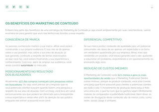 10
COMPARTILHE ESTE EBOOK!
OS BENEFÍCIOS DO MARKETING DE CONTEÚDO
Embora boa parte dos benefícios de uma estratégia de Marketing de Conteúdo já seja visível simplesmente por suas características, vamos
enumerá-las para garantir que você não tenha mais dúvidas a esse respeito.
CONSCIÊNCIA DE MARCA
As pessoas conhecerão melhor a sua marca, afinal você estará
construindo a sua própria audiência. E isso não se dá apenas
sobre o seu produto, mas sobre a sua área de atuação, já
que gerando, conteúdo a respeito de temas relacionados
ao que você faz, você estará mostrando a sua experiência e
conhecimento. Com isso, além de ampliar sua audiência, você
ainda constrói autoridade no mercado.
POSICIONAMENTO NO RESULTADO
DOS BUSCADORES
Atualmente, 93% das compras começam com pesquisas online
em buscadores. Ou seja: você precisa ser a resposta que os
seus potenciais clientes buscam quando fazem uma pesquisa a
respeito da sua área de atuação. Com um blog, você terá um canal
exclusivamente seu que poderá ser otimizado para corresponder
a essa expectativa e ainda reter 100% da atenção do seu público
enquanto ele estiver acessando esse canal.
DIFERENCIAL COMPETITIVO
Se sua marca produz conteúdo de qualidade para um potencial
consumidor, ele deixa de ser apenas um expectador e se torna
um verdadeiro apaixonado por sua empresa. Afinal, mais que
vendendo um produto, você estará gerando valor a ele, ajudando
a solucionar um problema, respondendo a um questionamento ou
ensinando algo novo.
REDUÇÃO DE CUSTOS (MESMO!)
O Marketing de Conteúdo custa 62% menos e gera 3x mais
oportunidades de venda que o Marketing Tradicional. Dentre
outros motivos, porque ao produzir conteúdo, você está criando
uma peça que ficará acessível para clientes e potenciais clientes
por toda a vida. O investimento de produção desta peça é feito
uma única vez, o que faz com que os ganhos sejam infinitamente
maiores se comparados à publicidade tradicional. Além disso, os
canais de divulgação deste conteúdo são de menor custo, como
redes sociais, blogs e similares.
 