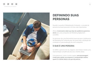 13
COMPARTILHE ESTE EBOOK!
DEFININDO SUAS
PERSONAS
Quando o assunto é Marketing de Conteúdo, o conceito de
persona (ou buyer persona) é um dos mais importantes.
Afinal, é necessário saber que tipo de audiência queremos
atrair para uma campanha de Marketing Digital bem
sucedida.
As personas são uma ferramenta essencial para o profissional
de Marketing de Conteúdo pois vão guiar toda a produção de
conteúdo e a personalização de uma campanha.
O QUE É UMA PERSONA
Ao definir a persona do seu negócio, você estará criando uma
representação simplificada dos seus clientes ideais.
Uma persona é, como o nome sugere, uma personagem
criada para ajudar sua empresa a compreender melhor
quem é o cliente ideal e do que ele precisa.
 