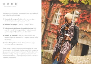 16
COMPARTILHE ESTE EBOOK!
Para mapear sua persona, idealmente, você deve entender
seu cliente em 5 dimensões:
## Propósito da compra: Qual o motivo fez com que o
cliente comprasse seu produto/serviço?
## Processo de compra: Como foi a compra em si?
## Entendimento/utilização do produto/serviço: Qual
grau de entendimento a pessoa tem sobre o produto
que ela adquiriu? Ela continua o utilizando?
## Hábitos de consumo: Onde esta pessoa gasta seu
dinheiro? Além do seu produto, o que ela precisa/gosta
de comprar?
## Dados demográficos: Sexo, idade, profissão, cargo,
educação e situação financeira.
Tente extrair o máximo possível de informações de cada
pessoa, antes de abordá-la. Analise os perfis de cada uma
das pessoas selecionadas no Facebook/Twitter/Linkedin.
Com isso, você já consegue capturar a maior parte dos
dados demográficos e torna a entrevista menos cansativa
para seu entrevistado.
 