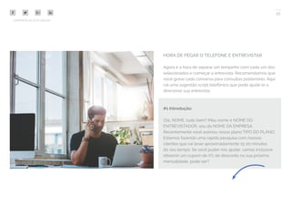 17
COMPARTILHE ESTE EBOOK!
HORA DE PEGAR O TELEFONE E ENTREVISTAR
Agora é a hora de separar um tempinho com cada um dos
selecionados e começar a entrevista. Recomendamos que
você grave cada conversa para consultas posteriores. Aqui
vai uma sugestão script telefônico que pode ajudá-lo a
direcionar sua entrevista:
#1 Introdução:
Olá, NOME, tudo bem? Meu nome é NOME DO
ENTREVISTADOR, sou da NOME DA EMPRESA.
Recentemente você assinou nosso plano TIPO DO PLANO.
Estamos fazendo uma rápida pesquisa com nossos
clientes que vai levar aproximadamente 15-20 minutos
do seu tempo. Se você puder nos ajudar, vamos inclusive
oferecer um cupom de X% de desconto na sua próxima
mensalidade, pode ser?
 