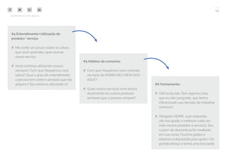 19
COMPARTILHE ESTE EBOOK!
#4 Entendimento/utilização do
produto/ serviço
## Me conte um pouco sobre as coisas
que você aprendeu após assinar
nosso serviço:
## Você continua utilizando nossos
serviços? Com que frequência você
utiliza? Qual o grau de entendimento
a pessoa tem sobre o produto que ela
adquiriu? Ela continua utilizando-o?
#5 Hábitos de consumo:
## Com que frequência você contrata
serviços de INSIRA SEU MERCADO
AQUI*?
## Quais outros serviços você assina
atualmente (ou outros produtos
similares que a pessoa compre)?
#6 Fechamento:
## Última dúvida: Tem alguma coisa
que eu não perguntei, que tenha
influenciado sua decisão de trabalhar
conosco?
## Obrigado, NOME, suas respostas
vão nos ajudar a melhorar cada vez
mais nossos produtos e serviços. Seu
cupom de desconto já foi creditado
em sua conta. Ficamos gratos e
estamos à disposição para ajudar. Um
grande abraço e tenha uma boa tarde.
 