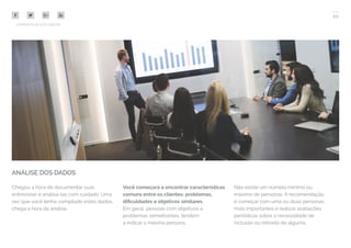 20
COMPARTILHE ESTE EBOOK!
ANÁLISE DOS DADOS
Chegou a hora de documentar suas
entrevistas e analisá-las com cuidado. Uma
vez que você tenha compilado estes dados,
chega a hora da análise.
Você começará a encontrar características
comuns entre os clientes: problemas,
dificuldades e objetivos similares.
Em geral, pessoas com objetivos e
problemas semelhantes, tendem
a indicar a mesma persona.
Não existe um número mínimo ou
máximo de personas. A recomendação
é começar com uma ou duas personas
mais importantes e realizar avaliações
periódicas sobre a necessidade de
inclusão ou retirada de alguma.
 