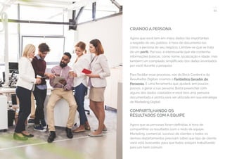 21
COMPARTILHE ESTE EBOOK!
CRIANDO A PERSONA
Agora que você tem em mãos dados tão importantes
a respeito do seu público, é hora de documentá-los
como a persona do seu negócio. Lembre-se que se trata
de um perfil. Por isso, é interessante que ele contenha
informações básicas, como nome, localização e idade, mas
também um compilado simplificado dos dados levantados
por você durante a pesquisa.
Para facilitar esse processo, nós da Rock Content e da
Resultados Digitais criamos o Fantástico Gerador de
Personas. É uma ferramenta que ajudará, em poucos
passos, a gerar a sua persona. Basta preencher com
alguns dos dados coletados e você terá uma persona
documentada e pronta para ser utilizada em sua estratégia
de Marketing Digital!
COMPARTILHANDO OS
RESULTADOS COM A EQUIPE
Agora que as personas foram definidas, é hora de
compartilhar os resultados com o resto da equipe.
Marketing, comercial, sucesso de clientes e todos os
demais departamentos precisam saber que tipo de cliente
você está buscando, para que todos estejam trabalhando
para um bem comum.
 