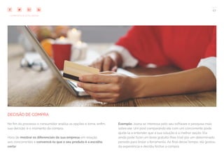 27
COMPARTILHE ESTE EBOOK!
DECISÃO DE COMPRA
No fim do processo o consumidor analisa as opções e toma, enfim,
sua decisão: é o momento da compra.
Hora de mostrar os diferenciais da sua empresa em relação
aos concorrentes e convencê-lo que o seu produto é a escolha
certa!
Exemplo: Joana se interessa pelo seu software e pesquisa mais
sobre ele. Um post comparando ele com um concorrente pode
ajudá-la a entender que a sua solução é a melhor opção. Ela
ainda pode fazer um teste gratuito (free trial) por um determinado
período para testar a ferramenta. Ao final desse tempo, ela gostou
da experiência e decidiu fechar a compra.
 