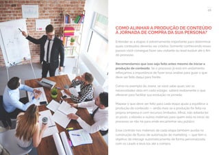 28
COMPARTILHE ESTE EBOOK!
COMO ALINHAR A PRODUÇÃO DE CONTEÚDO
À JORNADA DE COMPRA DA SUA PERSONA?
Entender as 4 etapas é extremamente importante para determinar
quais conteúdos deverão ser criados. Somente conhecendo esses
passos você consegue fazer seu visitante ou lead evoluir até o fim
do processo.
Recomendamos que isso seja feito antes mesmo de iniciar a
produção de conteúdo. Se o processo já está em andamento,
reforçamos a importância de fazer essa análise para guiar o que
deve ser feito daqui para frente.
Como no exemplo da Joana, se você sabe quais são as
necessidades dela em cada estágio, saberá exatamente o que
oferecer para facilitar sua evolução na jornada.
Mapear o que deve ser feito para cada etapa ajuda a equilibrar a
produção de conteúdo — ainda mais se a produção for feita na
própria empresa e com recursos limitados. Afinal, não adianta ter
10 posts, 2 ebooks e outros materiais para quem está no início do
processo se não há para onde encaminhar seu público.
Esse controle nos materiais de cada etapa também auxilia na
construção de fluxos de automação de marketing — que têm o
objetivo de interagir automaticamente de forma personalizada
com os Leads e levá-los até a compra.
 