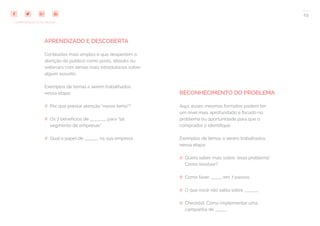 29
COMPARTILHE ESTE EBOOK!
APRENDIZADO E DESCOBERTA
Conteúdos mais amplos e que despertem a
atenção do público como posts, ebooks ou
webinars com temas mais introdutórios sobre
algum assunto.
Exemplos de temas a serem trabalhados
nessa etapa:
## Por que prestar atenção “nesse tema”?
## Os 7 benefícios de _______ para “tal
segmento de empresas”
## Qual o papel de ______ na sua empresa
RECONHECIMENTO DO PROBLEMA
Aqui, esses mesmos formatos podem ter
um nível mais aprofundado e focado no
problema ou oportunidade para que o
comprador o identifique.
Exemplos de temas a serem trabalhados
nessa etapa:
## Quero saber mais sobre “esse problema”.
Como resolver?
## Como fazer _____ em 7 passos
## O que você não sabia sobre ______
## Checklist: Como implementar uma
campanha de _____
 