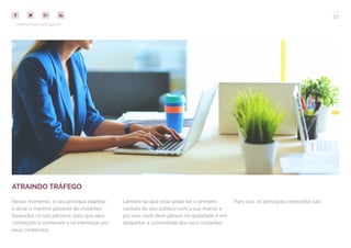 33
COMPARTILHE ESTE EBOOK!
ATRAINDO TRÁFEGO
Nesse momento, o seu principal objetivo
é atrair o máximo possível de visitantes
baseados na sua persona, para que eles
conheçam e comecem a se interessar por
seus conteúdos.
Lembre-se que esse pode ser o primeiro
contato do seu público com a sua marca, e
por isso você deve pensar na qualidade e em
despertar a curiosidade dos seus visitantes.
Para isso, os principais conteúdos são:
 