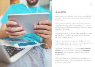 35
COMPARTILHE ESTE EBOOK!
NEWSLETTER
Você possivelmente já possui os contatos dos seus atuais
clientes, e muitas vezes pode não saber exatamente o que
fazer com eles.
É hora de criar newsletters promovendo o seu conteúdo
para atrair também os seus atuais clientes para a sua nova
estratégia de marketing, gerando tráfego para o seu blog e
valor para o seu cliente.
Lembre-se de pensar na periodicidade desses envios para
não incomodar o usuário e ao mesmo tempo não deixar
que ele se esqueça de você.
Por isso, o seu blog deve sempre ser nutrido com novos
conteúdos, principalmente no início da estratégia, para que
você sempre tenha novidades para divulgar.
Seja direto, simples, pessoal e pense na experiência do
usuário com os seus emails e também nas diferentes
plataformas com as quais ele pode estar acessando
esse conteúdo.
E, por fim, crie botões de Calls-to-action para incentivar o
leitor dos seus emails a clicar nos links que direcionam ao
seu blog ou redes sociais.
 