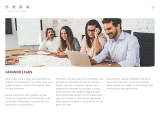 36
COMPARTILHE ESTE EBOOK!
GERANDO LEADS
Nessa fase, você já deve estar gerando um
tráfego considerável em seu blog, e por isso
pode começar a coletar informações sobre
os seus visitantes.
Eles já conhecem você, gostam do seu
conteúdo e precisam de informações mais
profundas e relevantes a respeito de seus
problemas e curiosidades.
Para isso, você precisará criar conteúdos que
possam ser ofertados através de Landing
Pages, que são as páginas criadas com o
objetivo de converter os usuários, ou seja,
fazer com que eles realizem alguma ação.
Elas geralmente contêm um formulário para
que você colete as informações relevantes
sobre aquele visitante e, dessa forma, ele se
torne um lead.
Dessa forma, alguns conteúdos são ideais
tanto para satisfazer a essa necessidade
deles quanto para obter as informações que
você precisa para gerar leads.
 