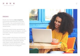 37
COMPARTILHE ESTE EBOOK!
EBOOKS
Ebooks são materiais mais completos,
comumente disponibilizados no formato
PDF. Ou seja: o seu usuário poderá fazer o
download desse material e usá-lo como e
quando quiser.
Conteúdos neste formato geralmente são
educacionais e focam em explorar um tema
associado à área de atuação da empresa
que o produz.
Como o público aqui já possui uma base de
conhecimento, os seus materiais devem ser
mais aprofundados, explicando detalhes
sobre algum assunto geralmente mais
complexo e que ficaria extenso e cansativo
demais para estar em um blog post.
 