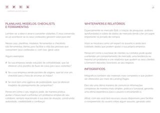38
COMPARTILHE ESTE EBOOK!
PLANILHAS, MODELOS, CHECKLISTS
E FERRAMENTAS
Lembre-se: a ideia é atrair e converter visitantes. E essa conversão
só vai acontecer se os seus conteúdos gerarem valor para ele!
Nesse caso, planilhas, modelos, ferramentas e checklists
são ferramentas ótimas para facilitar a vida das pessoas que
consomem seus conteúdos e, com isso, gerar valor.
Alguns exemplos:
## Se sua empresa vende soluções de contabilidade, que tal
oferecer uma planilha de fluxo de caixa para seus visitantes?
## Se a sua empresa vende pacotes de viagens, que tal criar um
checklist para a hora de arrumar as malas?
## Se você tem uma agência de publicidade, que tal oferecer
modelos de planejamento de campanhas?
Pense em como o seu negócio pode, de maneira prática,
ajudar o futuro lead a enfrentar um problema simples do seu
cotidiano, sempre relacionado à sua área de atuação, construindo
autoridade, credibilidade e confiança!
WHITEPAPERS E RELATÓRIOS
Especialmente no mercado B2B, a criação de pesquisas, análises
aprofundadas e coleta de dados de mercado tende a ter um papel
importante na jornada de compra.
Você se mostrará como um expert no assunto e ainda terá
coletado dados que podem ajudar a sua própria empresa.
Pense em como a sua base de clientes ou contatos pode ajudar
a entender um comportamento de mercado, uma tendência ou
mesmo um problema e crie relatórios que ajudem os seus clientes
a tomarem decisões favoráveis ao seu negócio.
INFOGRÁFICOS
Infográficos também são materiais mais completos e que podem
ser oferecidos por meio de Landing Pages.
Eles são uma ótima maneira de comunicar informações
complexas de maneira mais simples, prática e funcional, gerando
uma ótima experiência para o usuário e encantando-o.
Afinal, com ele você terá recursos visuais disponíveis para facilitar
a compreensão do usuário sobre algum assunto, gerando valor.
 