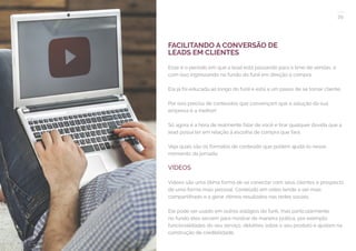 39
COMPARTILHE ESTE EBOOK!
FACILITANDO A CONVERSÃO DE
LEADS EM CLIENTES
Esse é o período em que a lead está passando para o time de vendas, e
com isso ingressando no fundo do funil em direção à compra.
Ela já foi educada ao longo do funil e está a um passo de se tornar cliente.
Por isso precisa de conteúdos que convençam que a solução da sua
empresa é a melhor!
Só agora é a hora de realmente falar de você e tirar qualquer dúvida que a
lead possa ter em relação à escolha de compra que fará.
Veja quais são os formatos de conteúdo que podem ajudá-lo nesse
momento da jornada:
VÍDEOS
Vídeos são uma ótima forma de se conectar com seus clientes e prospects
de uma forma mais pessoal. Conteúdo em vídeo tende a ser mais
compartilhado e a gerar ótimos resultados nas redes sociais.
Ele pode ser usado em outros estágios do funil, mas particularmente
no fundo eles servem para mostrar de maneira prática, por exemplo,
funcionalidades do seu serviço, detalhes sobre o seu produto e ajudam na
construção de credibilidade.
 