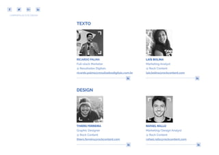 COMPARTILHE ESTE EBOOK!
DESIGN
THIERS FERREIRA
Graphic Designer
@ Rock Content
thiers.ferreira@rockcontent.com
TEXTO
COMPARTILHE ESTE EBOOK!
RAFAEL RALLO
Marketing/Design Analyst
@ Rock Content
rafael.rallo@rockcontent.com
LAÍS BOLINA
Marketing Analyst
@ Rock Content
lais.bolina@rockcontent.com
RICARDO PALMA
Full-stack Marketer
@ Resultados Digitais
ricardo.palma@resultadosdigitais.com.br
 
