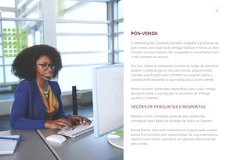41
COMPARTILHE ESTE EBOOK!
PÓS-VENDA
O Marketing de Conteúdo também engloba o processo de
pós-venda, para que você consiga fidelizar e tornar os seus
clientes os seus maiores fãs, engajados e encantados com
o seu produto ou serviço.
Por isso, todos os conteúdos criados ao longo do processo
podem contribuir para o seu pós-venda, solucionando
dúvidas que ficaram pelo caminho ou surgiram após a
compra e fortalecendo a sua marca para o novo cliente.
Porém existem conteúdos específicos para o pós-venda,
ajudando tanto a sua equipe no processo de entrega
quanto os clientes.
SEÇÕES DE PERGUNTAS E RESPOSTAS
Mesmo o mais completo canal de pós-venda não
consegue suprir todas as dúvidas de todos os clientes.
Dessa forma, criar uma maneira com a qual cada usuário
possa tirar dúvidas com especialistas da sua empresa ou
mesmo com outros clientes é um grande diferencial de
pós-venda.
 