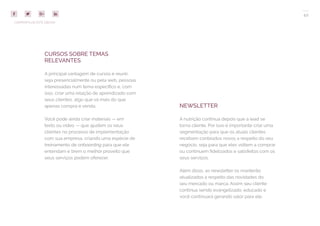 42
COMPARTILHE ESTE EBOOK!
CURSOS SOBRE TEMAS
RELEVANTES
A principal vantagem de cursos é reunir,
seja presencialmente ou pela web, pessoas
interessadas num tema específico e, com
isso, criar uma relação de aprendizado com
seus clientes, algo que vá mais do que
apenas compra e venda.
Você pode ainda criar materiais — em
texto ou vídeo — que ajudem os seus
clientes no processo de implementação
com sua empresa, criando uma espécie de
treinamento de onboarding para que ele
entendam e tirem o melhor proveito que
seus serviços podem oferecer.
NEWSLETTER
A nutrição continua depois que a lead se
torna cliente. Por isso é importante criar uma
segmentação para que os atuais clientes
recebam conteúdos novos a respeito do seu
negócio, seja para que eles voltem a comprar
ou continuem fidelizados e satisfeitos com os
seus serviços.
Além disso, as newsletter os manterão
atualizados a respeito das novidades do
seu mercado ou marca. Assim seu cliente
continua sendo evangelizado, educado e
você continuará gerando valor para ele.
 
