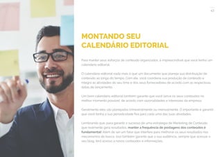 43
COMPARTILHE ESTE EBOOK!
MONTANDO SEU
CALENDÁRIO EDITORIAL
Para manter seus esforços de conteúdo organizados, é imprescindível que você tenha um
calendário editorial.
O calendário editorial nada mais é que um documento que planeja sua distribuição de
conteúdo ao longo do tempo. Com ele, você coordena sua produção de conteúdo e
integra as atividades do seu time e dos seus fornecedores de acordo com as respectivas
datas de lançamento.
Um bom calendário editorial também garante que você lance os seus conteúdos no
melhor momento possível, de acordo com sazonalidades e interesses da empresa.
Geralmente eles são planejados trimestralmente ou mensalmente. O importante é garantir
que você tenha a sua periodicidade fixa para cada uma das suas atividades.
Lembrando que, para garantir o sucesso de uma estratégia de Marketing de Conteúdo
que realmente gera resultados, manter a frequência de postagens dos conteúdos é
fundamental! Além de ser um fator que interfere para melhorar os seus resultados nos
mecanismos de busca, isso também garante que a sua audiência, sempre que acessar o
seu blog, terá acesso a novos conteúdos e informações.
 