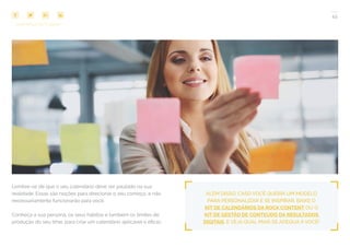 45
COMPARTILHE ESTE EBOOK!
ALÉM DISSO, CASO VOCÊ QUEIRA UM MODELO
PARA PERSONALIZAR E SE INSPIRAR, BAIXE O
KIT DE CALENDÁRIOS DA ROCK CONTENT OU O
KIT DE GESTÃO DE CONTEÚDO DA RESULTADOS
DIGITAIS, E VEJA QUAL MAIS SE ADEQUA A VOCÊ!
Lembre-se de que o seu calendário deve ser pautado na sua
realidade. Essas são noções para direcionar o seu começo, e não
necessariamente funcionarão para você.
Conheça a sua persona, os seus hábitos e também os limites de
produção do seu time, para criar um calendário aplicável e eficaz.
 