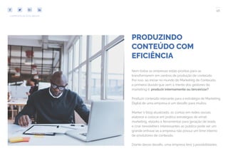 46
COMPARTILHE ESTE EBOOK!
PRODUZINDO
CONTEÚDO COM
EFICIÊNCIA
Nem todas as empresas estão prontas para se
transformarem em centros de produção de conteúdo.
Por isso, ao iniciar no mundo do Marketing de Conteúdo,
a primeira dúvida que vem à mente dos gestores de
marketing é: produzir internamente ou terceirizar?
Produzir conteúdo relevante para a estratégia de Marketing
Digital de uma empresa é um desafio para muitos.
Manter o blog atualizado, as contas em redes sociais,
elaborar e colocar em prática estratégias de email
marketing, ebooks e ferramentas para geração de leads
e criar newsletters interessantes ao público pode ser um
grande entrave se a empresa não possui um time interno
de produtores de conteúdo.
Diante desse desafio, uma empresa terá 3 possibilidades:
 
