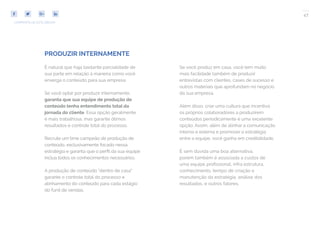 47
COMPARTILHE ESTE EBOOK!
PRODUZIR INTERNAMENTE
É natural que haja bastante parcialidade de
sua parte em relação à maneira como você
enxerga o conteúdo para sua empresa.
Se você optar por produzir internamente,
garanta que sua equipe de produção de
conteúdo tenha entendimento total da
jornada do cliente. Essa opção geralmente
é mais trabalhosa, mas garante ótimos
resultados e controle total do processo.
Recrute um time campeão de produção de
conteúdo, exclusivamente focado nessa
estratégia e garanta que o perfil da sua equipe
inclua todos os conhecimentos necessários.
A produção de conteúdo “dentro de casa”
garante o controle total do processo e
alinhamento do conteúdo para cada estágio
do funil de vendas.
Se você produz em casa, você tem muito
mais facilidade também de produzir
entrevistas com clientes, cases de sucesso e
outros materiais que aprofundam no negócio
da sua empresa.
Além disso, criar uma cultura que incentiva
os próprios colaboradores a produzirem
conteúdos periodicamente é uma excelente
opção. Assim, além de alinhar a comunicação
interna e externa e promover a estratégia
entre a equipe, você ganha em credibilidade.
É sem dúvida uma boa alternativa,
porém também é associada a custos de
uma equipe profissional, infra estrutura,
conhecimento, tempo de criação e
manutenção da estratégia, análise dos
resultados, e outros fatores.
 
