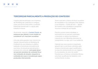 48
COMPARTILHE ESTE EBOOK!
TERCEIRIZAR PARCIALMENTE A PRODUÇÃO DE CONTEÚDO
Assim você tem a chance de focar na análise
de resultados e nos conteúdos mais relativos
à sua empresa — fundo de funil — agindo
de maneira mais estratégica e poupando
recursos e tempo da sua equipe.
Para ter sucesso nessa estratégia, é
necessário ter um parceiro capacitado
a transmitir os valores da empresa e
conectá-los com diferentes personas de
compradores, ou seja, com a sua audiência.
Optando por esse cenário é importante
garantir que os escritores utilizados pela
empresa terceirizada sejam qualificados
na área de conhecimento do seu negócio.
É uma empresa do setor de saúde?
Garanta que a empresa contratada ofereça
uma base qualificada de redatores com
conhecimento na área.
A opção pela terceirização com empresas
de Marketing de Conteúdo se configura
como uma forma mista entre o conteúdo
totalmente terceirizado e a opção pelo
trabalho in-house.
Atualmente, segundo a Content Trends, as
empresas que aderem a esse modelo se
consideram 12% mais bem sucedidas!
Uma das preocupações mais comuns em
relação à terceirização do Marketing de
Conteúdo de uma empresa é a efetiva
captação e transmissão da essência da
sua marca. Ao terceirizar parcialmente a
produção de conteúdo, você pode deixar
um parceiro (produtor de conteúdo) focar
nos conteúdos de atração, enquanto os
conteúdos de cases e consideração sejam
produzidos internamente.
 