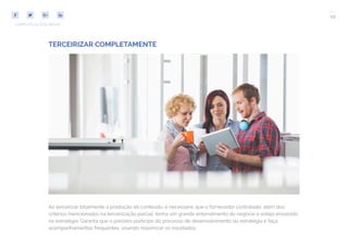 49
COMPARTILHE ESTE EBOOK!
TERCEIRIZAR COMPLETAMENTE
Ao terceirizar totalmente a produção de conteúdo, é necessário que o fornecedor contratado, além dos
critérios mencionados na terceirização parcial, tenha um grande entendimento do negócio e esteja envolvido
na estratégia. Garanta que o parceiro participe do processo de desenvolvimento da estratégia e faça
acompanhamentos frequentes, visando maximizar os resultados.
 