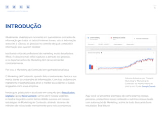 5
COMPARTILHE ESTE EBOOK!
Atualmente, vivemos um momento em que estamos cercados de
informação por todos os lados.A internet tornou toda a informação
acessível e colocou as pessoas no controle de qual conteúdo e
informação elas querem receber.
Isso torna a vida do profissional de marketing muito desafiadora.
Afinal, é cada vez mais difícil capturar a atenção das pessoas,
e os departamentos de Marketing têm de se reinventar
constantemente.
Por isso, o Marketing de Conteúdo tem ganhado tanta força.
O Marketing de Conteúdo, quando feito corretamente, destaca sua
marca diante da avalanche de informações. Com isso, se torna um
ingrediente importante para atrair e manter seus clientes e Leads
engajados com a sua empresa.
Neste guia, produzido e atualizado em conjunto pela Resultados
Digitais e pela Rock Content, vamos abrir nossos segredos
e mostrar na prática como temos obtido sucesso em nossas
estratégias de Marketing de Conteúdo, atraindo dezenas de
milhares de novas leads mensalmente para nossas empresas.
INTRODUÇÃO
Aqui você vai encontrar exemplos de como criamos nossas
personas, produzimos nosso conteúdo e nutrimos nossas leads
com automação de Marketing, acima de tudo, buscando bons
resultados! Boa leitura!
Volume de buscas por “Content
Marketing” e “Marketing de
Conteúdo” no mundo inteiro de
2007 a 2017. Fonte: Google Trends
 