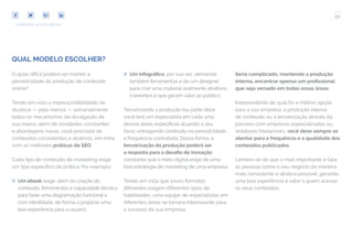 50
COMPARTILHE ESTE EBOOK!
QUAL MODELO ESCOLHER?
O quão difícil poderá ser manter a
periodicidade da produção de conteúdo
online?
Tendo em vista a imprescindibilidade de
atualizar — pelo menos — semanalmente
todos os mecanismos de divulgação de
sua marca, além de novidades constantes
e abordagens novas, você precisará de
conteúdos consistentes e atrativos, em linha
com as melhores práticas de SEO.
Cada tipo de conteúdo de marketing exige
um tipo específico de prática. Por exemplo:
## Um ebook exige, além da criação do
conteúdo, ferramentas e capacidade técnica
para fazer uma diagramação funcional e
com identidade, de forma a propiciar uma
boa experiência para o usuário;
## Um infográfico, por sua vez, demanda
também ferramentas e de um designer
para criar uma material realmente atrativos,
coerentes e que geram valor ao público.
Terceirizando a produção (ou parte dela),
você terá um especialista em cada uma
dessas áreas específicas atuando a seu
favor, entregando conteúdo na periodicidade
e frequência contratada. Dessa forma, a
terceirização da produção poderá ser
a resposta para o desafio de inovação
constante que o meio digital exige de uma
boa estratégia de marketing de uma empresa.
Tendo em vista que esses formatos
diferentes exigem diferentes tipos de
habilidades, uma equipe de especialistas em
diferentes áreas se tornará interessante para
o sucesso da sua empresa.
Seria complicado, mantendo a produção
interna, encontrar apenas um profissional
que seja versado em todas essas áreas.
Independente de qual for a melhor opção
para a sua empresa, a produção interna
de conteúdo ou a terceirização através da
parceria com empresas especializadas ou
redatores freelancers, você deve sempre se
atentar para a frequência e a qualidade dos
conteúdos publicados.
Lembre-se de que o mais importante é falar
às pessoas sobre o seu negócio da maneira
mais consistente e atrativa possível, gerando
uma boa experiência e valor a quem acessa
os seus conteúdos.
 