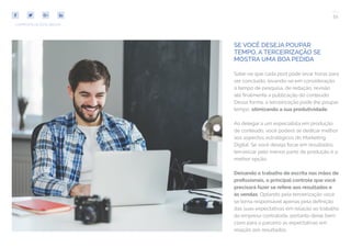 51
COMPARTILHE ESTE EBOOK!
SE VOCÊ DESEJA POUPAR
TEMPO, A TERCEIRIZAÇÃO SE
MOSTRA UMA BOA PEDIDA
Sabe-se que cada post pode levar horas para
ser concluído, levando-se em consideração
o tempo de pesquisa, de redação, revisão
até finalmente a publicação do conteúdo.
Dessa forma, a terceirização pode lhe poupar
tempo, otimizando a sua produtividade.
Ao delegar a um especialista em produção
de conteúdo, você poderá se dedicar melhor
aos aspectos estratégicos do Marketing
Digital. Se você deseja focar em resultados,
terceirizar pelo menos parte da produção é a
melhor opção.
Deixando o trabalho de escrita nas mãos de
profissionais, o principal controle que você
precisará fazer se refere aos resultados e
às vendas. Optando pela terceirização você
se torna responsável apenas pela definição
das suas expectativas em relação ao trabalho
da empresa contratada, portanto deixe bem
claro para o parceiro as expectativas em
relação aos resultados.
 