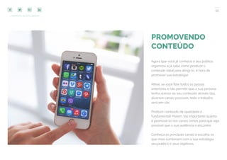 52
COMPARTILHE ESTE EBOOK!
PROMOVENDO
CONTEÚDO
Agora que você já conhece o seu público,
organizou e já sabe como produzir o
conteúdo ideal para atingi-lo, é hora de
promover sua estratégia!
Afinal, se você fizer todos os passos
anteriores e não permitir que a sua persona
tenha acesso ao seu conteúdo através dos
diversos canais possíveis, todo o trabalho
será em vão.
Produzir conteúdo de qualidade é
fundamental! Porém, tão importante quanto
é promovê-lo nos canais certos para que seja
possível que a sua audiência o encontre.
Conheça os principais canais e escolha os
que mais combinam com a sua estratégia,
seu público e seus objetivos.
 