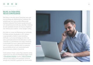 53
COMPARTILHE ESTE EBOOK!
BLOG: A CASA DOS
SEUS CONTEÚDOS
Seu blog é uma das peças principais para que
sua estratégia de Marketing de Conteúdo. Ele
garante que sua marca estará oferecendo
sempre conteúdo fresco para sua persona em
um canal exclusivamente seu, atraindo visitantes
de alta qualidade através das buscas orgânicas
nos diversos buscadores, como Google e Bing.
De todos os canais de Marketing de Conteúdo,
um blog sempre atualizado é com certeza
a que garante o melhor custo-benefício.
Alinhado a uma boa estratégia de SEO, ele
será a principal porta de entrada para os seus
visitantes se converterem em leads, fortalecer
a autoridade da marca, gerar relacionamento
com os usuários e receber 100% da atenção
da sua audiência em um canal totalmente
personalizável, prático e funcional.
Cada palavra-chave, cada artigo atraindo visitas
orgânicas é um ativo de Marketing Digital. Tanto
a Resultados Digitais quanto a Rock Content
utilizam seus blogs como principal canal de
atração de visitantes e geração de novas leads.
 
