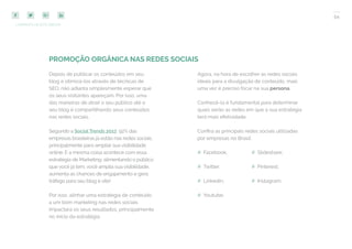 54
COMPARTILHE ESTE EBOOK!
PROMOÇÃO ORGÂNICA NAS REDES SOCIAIS
Depois de publicar os conteúdos em seu
blog e otimizá-los através de técnicas de
SEO, não adianta simplesmente esperar que
os seus visitantes apareçam. Por isso, uma
das maneiras de atrair o seu público até o
seu blog é compartilhando seus conteúdos
nas redes sociais.
Segundo a SocialTrends 2017, 92% das
empresas brasileiras já estão nas redes sociais,
principalmente para ampliar sua visibilidade
online. E a mesma coisa acontece com essa
estratégia de Marketing: alimentando o público
que você já tem, você amplia sua visibilidade,
aumenta as chances de engajamento e gera
tráfego para seu blog e site!
Por isso, alinhar uma estratégia de conteúdo
a um bom marketing nas redes sociais
impactará os seus resultados, principalmente
no início da estratégia.
Agora, na hora de escolher as redes sociais
ideais para a divulgação de conteúdo, mais
uma vez é preciso focar na sua persona.
Conhecê-la é fundamental para determinar
quais serão as redes em que a sua estratégia
terá mais efetividade.
Confira as principais redes sociais utilizadas
por empresas no Brasil:
## Facebook;
## Twitter;
## Linkedin;
## Youtube;
## Slideshare;
## Pinterest;
## Instagram:
 
