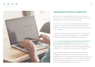 55
COMPARTILHE ESTE EBOOK!
PROMOÇÃO POR EMAIL MARKETING
A medida que a sua estratégia caminha, você começará a
gerar leads, ou seja, criar uma lista de contatos interessados
de alguma maneira no que você faz e divulga.
Por isso, para aumentar o engajamento dessas pessoas e
ajudá-las a caminhar pela Jornada do Cliente, você deve
utilizar essas informações de contato também para promover
o seu conteúdo.
Criar uma newsletter, por exemplo, ajudará os seus novos
contatos a se manterem engajados com a sua estratégia e
sempre informados sobre as novidades no seu blog.
Cerca de 92% dos adultos online possuem email, e desses
61% o acessam diariamente. É um excelente canal de
comunicação e relacionamento direto com o seu público,
podendo ser personalizado e com ótimas oportunidades de
conversão — ou seja, levar o leitor a realizar uma ação.
Use os contatos gerados por sua estratégia de maneira
inteligente e aproveite a oportunidade de se comunicar
diretamente com a sua audiência, garantindo que as pessoas
continuem se relacionando com a sua empresa. Sua lista de
contatos de email marketing é, junto com seu site, o maior
ativo de Marketing Digital da sua empresa.
 