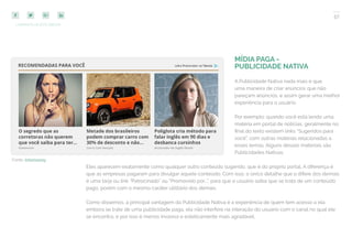 57
COMPARTILHE ESTE EBOOK!
MÍDIA PAGA -
PUBLICIDADE NATIVA
A Publicidade Nativa nada mais é que
uma maneira de criar anúncios que não
pareçam anúncios, e assim gerar uma melhor
experiência para o usuário.
Por exemplo: quando você está lendo uma
matéria em portal de notícias, geralmente no
final do texto existem links “Sugeridos para
você”, com outras matérias relacionadas a
esses temas. Alguns desses materiais são
Publicidades Nativas.
Eles aparecem exatamente como qualquer outro conteúdo sugerido, que é do próprio portal. A diferença é
que as empresas pagaram para divulgar aquele conteúdo. Com isso, o único detalhe que o difere dos demais
é uma tarja ou link “Patrocinado” ou “Promovido por…”, para que o usuário saiba que se trata de um conteúdo
pago, porém com o mesmo caráter utilitário dos demais.
Como dissemos, a principal vantagem da Publicidade Nativa é a experiência de quem tem acesso a ela:
embora se trate de uma publicidade paga, ela não interfere na interação do usuário com o canal no qual ele
se encontra, e por isso é menos invasiva e esteticamente mais agradável.
Fonte: Infomoney
 