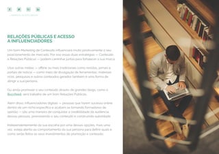 58
COMPARTILHE ESTE EBOOK!
RELAÇÕES PÚBLICAS E ACESSO
A INFLUENCIADORES
Um bom Marketing de Conteúdo influenciará muito positivamente o seu
posicionamento de mercado. Por isso essas duas estratégias — Conteúdo
e Relações Públicas — podem caminhar juntas para fortalecer a sua marca.
Usar outras mídias — offline ou mais tradicionais como revistas, jornais e
portais de notícia — como meio de divulgação de ferramentas, materiais
ricos, pesquisas e outros conteúdos gerados também é uma forma de
atingir a sua persona.
Ou ainda promover o seu conteúdo através de grandes blogs, como o
Buzzfeed, será trabalho de um bom Relações Públicas.
Além disso, influenciadores digitais — pessoas que fazem sucesso online
dentro de um nicho específico e acabam se tornando formadores de
opinião — são uma maneira de conquistar a credibilidade da audiência
dessas pessoas, promovendo o seu conteúdo e construindo autoridade.
Independentemente da sua escolha por uma dessas opções, mais uma
vez, esteja atento ao comportamento da sua persona para definir quais e
como serão feitos os seus investimentos de promoção e conteúdo.
 