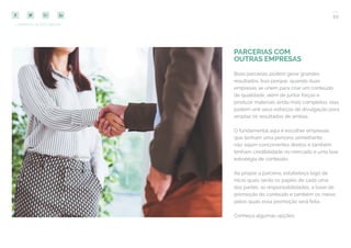 59
COMPARTILHE ESTE EBOOK!
PARCERIAS COM
OUTRAS EMPRESAS
Boas parcerias podem gerar grandes
resultados. Isso porque, quando duas
empresas se unem para criar um conteúdo
de qualidade, além de juntar forças e
produzir materiais ainda mais completos, elas
podem unir seus esforços de divulgação para
ampliar os resultados de ambas.
O fundamental aqui é escolher empresas
que tenham uma persona semelhante,
não sejam concorrentes diretos e também
tenham credibilidade no mercado e uma boa
estratégia de conteúdo.
Ao propor a parceria, estabeleça logo de
início quais serão os papéis de cada uma
das partes, as responsabilidades, a base de
promoção do conteúdo e também os meios
pelos quais essa promoção será feita.
Conheça algumas opções:
 