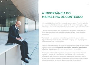 6
COMPARTILHE ESTE EBOOK!
A IMPORTÂNCIA DO
MARKETING DE CONTEÚDO
Informação é poder, e isso não é novidade para ninguém. Porém, a cada dias
as pessoas são bombardeadas com centenas de novas informações, o que
faz com que elas sejam cada vez mais seletivas sobre o que consumir ou não.
Com isso, tudo o que não gera valor, impacta de maneira significante ou
propicia algum benefício acaba sendo deixado de lado, como elemento
secundário.
A prioridade é ter acesso aos conteúdos que realmente possam fazer
alguma diferença em suas vidas, e com isso o espaço para as propagandas
tradicionais tem sido cada vez menor.
Por outro lado, o Marketing de Conteúdo possui a capacidade de atrair e reter
o público justamente por adicionar informações relevantes que ajudam a
solucionar problemas, e não meramente anunciam um produto.
Por isso, ele se tornou tão importante: empresas que querem se destacar
e ganhar a atenção da sua audiência, concorrendo com o excesso de
informações que as pessoas têm acesso diariamente, precisam ir além e
proporcionar uma boa experiência para seus consumidores, que acrescente
valor ao dia a dia ou, no mínimo, ajude a solucionar um problema.
 