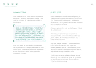 60
COMPARTILHE ESTE EBOOK!
COMARKETING
Criar materiais ricos, como ebooks, através de
parcerias é uma boa opção para ampliar a sua
rede de contatos de maneira segmentada e
estratégica.
CADA UMA DAS EMPRESAS POSSUI A SUA
PRÓPRIA LISTA DE LEADS. AO CRIAR UM
MATERIAL EM COMUM, AMBAS FAZEM A
DIVULGAÇÃO PARA SUAS BASES, FAZENDO
COM QUE PESSOAS COM A MESMA ÁREA DE
INTERESSE TENHAM A OPORTUNIDADE DE
SE TORNAREM LEADS DA SUA EMPRESA.
Com isso, além da sua própria base e meios
de divulgação, você estará unindo forças para
produzir um material de ainda mais qualidade
e com um alcance ainda maior, gerando
resultados incríveis!
GUEST POST
Outra maneira de criar parcerias de sucesso no
Marketing de Conteúdo é através de Guest Posts.
Eles são a troca de conteúdos — blog posts,
geralmente — entre duas empresas que possuam
uma persona semelhante.
Mas para quê eu devo criar conteúdos para o blog
de outra pessoa?
Primeiro, para construir uma nova rede de
relacionamentos, com novos interessados que
já são público do parceiro acessando o seu
conteúdo e vice-versa.
Segundo porque aumenta a sua credibilidade
e faz com que o parceiro haja como um
influenciador em relação à sua empresa, já que
permitiu que o seu conteúdo fosse publicado no
blog dele e, por isso, confia em você!
Por fim para aumentar o tráfego da sua página
através de links inseridos ao longo do conteúdo
no blog do seu parceiro que direcionarão os
visitantes para o seu blog.
 
