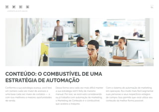 61
COMPARTILHE ESTE EBOOK!
CONTEÚDO: O COMBUSTÍVEL DE UMA
ESTRATÉGIA DE AUTOMAÇÃO
Conforme a sua estratégia avança, você terá
um número cada vez maior de acessos e
uma base cada vez maior de contatos — e
com isso melhores e maiores oportunidades
de venda.
Dessa forma será cada vez mais difícil manter
a sua estratégia 100% feita de maneira
manual. Por isso, se você está considerando
ou já trabalha com automação de marketing,
o Marketing de Conteúdo é o combustível
que acelera a máquina.
Com o sistema de automação de marketing
em operação, fica muito mais fácil segmentar
suas personas e seus respectivos estágios
de compra. Isso permite que você utilize seu
conteúdo da melhor forma possível.
 