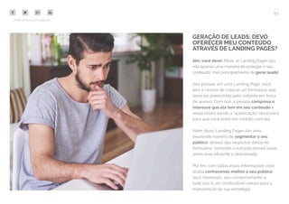 62
COMPARTILHE ESTE EBOOK!
GERAÇÃO DE LEADS: DEVO
OFERECER MEU CONTEÚDO
ATRAVÉS DE LANDING PAGES?
Sim, você deve! Afinal, as Landing Pages são
não apenas uma maneira de proteger o seu
conteúdo, mas principalmente de gerar leads!
Isso porque, em uma Landing Page, você
tem a chance de colocar um formulário que
deve ser preenchido pelo visitante em troca
de acesso. Com isso, a pessoa comprova o
interesse que ela tem em seu conteúdo e
ainda estará dando a “autorização” necessária
para que você entre em contato com ela.
Além disso, Landing Pages são uma
excelente maneira de segmentar o seu
público, através das respostas dadas no
formulário, tornando a nutrição desses leads
ainda mais eficiente e direcionada.
Por fim, com todas essas informações você
acaba conhecendo melhor o seu público,
seus interesses, seu comportamento e
tudo isso é um combustível valioso para a
manutenção da sua estratégia.
 