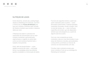 63
COMPARTILHE ESTE EBOOK!
NUTRIÇÃO DE LEADS
Como dissemos, através das Landing Pages
aliadas ao Marketing de Conteúdo, você tem
a chance de criar Fluxos de Nutrição para
que seus contatos caminhem pela Jornada
do Cliente e também para manter o interesse
deles por você.
A Nutrição de Leads é o processo de
automação da comunicação com os seus
contatos mantendo a personalização,
segmentação e reagindo às ações dele,
como se você estivesse fazendo todo o
trabalho manualmente.
Assim, além de poupar tempo — o que
significa economia de custos — você pode
tornar a sua estratégia ainda mais eficiente
quanto a resultados e a mensuração de dados.
Funciona de seguinte maneira: a partir das
ações realizadas pelos usuários — como
formulários preenchidos, materiais baixados,
conteúdos acessados, emails clicados, nível
no funil de vendas, etc. — você cria fluxos
específicos de emails, que são disparados
sempre que você programa ou a partir de
alguma ação do usuário.
Com isso, eles receberão por email
conteúdos cada vez mais direcionados à suas
áreas de interesse e dúvidas, personalizados,
e dessa forma aumentará as chances de
construir um relacionamento com eles.
E lembre: todo conteúdo enviado para
esses contatos é fruto da sua estratégia de
Marketing de Conteúdo!
 