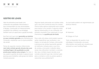 64
COMPARTILHE ESTE EBOOK!
GESTÃO DE LEADS
Além de alimentar esses leads com
conteúdos de qualidade, direcionados e
que correspondem às suas necessidades
e desejos, construindo um relacionamento
saudável e de confiança, sua estratégia
também será um apoio para a gestão de leads.
Isso fará com que você aproveite ao máximo
os seus contatos gerados pelo Marketing de
Conteúdo, ampliando suas as oportunidades
de venda!
Pense da seguinte maneira: infelizmente,
nem todo contato gerado através das suas
Landing Pages é de qualidade ou está
pronto para realizar uma compra. Por isso, o
seu papel na gestão de leads é separar essas
pessoas para trabalhar cada grupo da melhor
maneira possível.
Algumas leads precisarão ser nutridas antes
que o seu time comercial entre em contato.
Outras estão apenas esperando esse contato
para realizar uma compra. E algumas estão
apenas interessadas no seu conteúdo, em
primeiro momento. Essa separação é o que
chamamos de qualificação de leads.
Para cada uma delas você poderá realizar
ações específicas que auxiliarão o seu
trajeto na Jornada de Compra, otimizando
o processo de vendas (passando apenas
os melhores contatos para o seu time
de vendas e tornando o trabalho deles
ainda mais eficiente) e também a nutrição
dos seus contatos (quais dúvidas esse
contato ainda tem que não o tornam apto
para a compra e como eu posso ajudar a
solucionar seus problemas?).
As suas leads podem ser segmentadas por
diversos fatores:
## Perfil
## Interesse
## Estágio no Funil
Tudo vai depender do quanto a sua
estratégia é monitorada e de quais
informações você pede aos usuários que
acessam as suas Landing Pages.
 