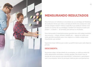65
COMPARTILHE ESTE EBOOK!
MENSURANDO RESULTADOS
Para mensurar com eficiência os resultados da sua estratégia de Marketing
de Conteúdo, temos que voltar à Jornada do Cliente. Isso porque em cada
um dos estágios existem métricas específicas que poderam orientar você
quanto ao sucesso da sua estratégia e também em relação às ações que
podem — e devem — ser tomadas para otimizar os resultados.
Essa mensuração é importante porque garantirá que você esteja investindo
seus recursos — tempo, dinheiro, trabalho etc. — apenas em ações que
estão gerando resultados para o seu negócio e, a médio e longo prazo,
impactando suas vendas!
Separamos boas métricas para avaliar sua performance para cada etapa da
jornada:
DESCOBERTA
Na primeira etapa, da descoberta da sua empresa, as métricas ainda não
estão diretamente associadas a receitas geradas. Eles focam mais na
atração de novas pessoas para descobrirem, conhecerem e aprenderem
com a sua empresa. Vamos às principais métricas para acompanharmos:
 