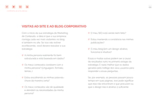 66
COMPARTILHE ESTE EBOOK!
VISITAS AO SITE E AO BLOG CORPORATIVO
Com o início da sua estratégia de Marketing
de Conteúdo, a ideia é que a sua empresa
consiga cada vez mais visitantes no blog
e também no site. Se isso não estiver
acontecendo, você deverá reavaliar a sua
estratégia:
## A minha persona realmente foi bem
estruturada e está baseada em dados?
## Os meus conteúdos condizem com a
minha persona? (Linguagem, formato,
temas…)
## Estou escolhendo as minhas palavras-
chave da maneira certa?
## Os meus conteúdos são de qualidade
e atendem às necessidades da minha
persona?
## O meu SEO está sendo bem feito?
## Estou mantendo a constância nas minhas
publicações?
## O meu blog tem um design atrativo,
funcional e intuitivo?
Essas e muitas outras podem ser a causa
de resultados ruins no primeiro estágio da
estratégia. E nada melhor que os dados
gerados pelo tráfego dos seus usuários para
responder a essas perguntas.
Se, por exemplo, as pessoas passam pouco
tempo em suas páginas, isso pode significar
que elas não encontram o que procuram ou
que o design não é atrativo o suficiente.
 