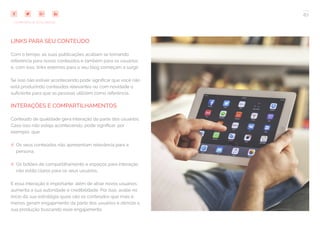 67
COMPARTILHE ESTE EBOOK!
LINKS PARA SEU CONTEÚDO
Com o tempo, as suas publicações acabam se tornando
referência para novos conteúdos e também para os usuários
e, com isso, links externos para o seu blog começam a surgir.
Se isso não estiver acontecendo pode significar que você não
está produzindo conteúdos relevantes ou com novidade o
suficiente para que as pessoas utilizem como referência.
INTERAÇÕES E COMPARTILHAMENTOS
Conteúdo de qualidade gera interação da parte dos usuários.
Caso isso não esteja acontecendo, pode significar, por
exemplo, que:
## Os seus conteúdos não apresentam relevância para a
persona;
## Os botões de compartilhamento e espaços para interação
não estão claros para os seus usuários.
E essa interação é importante: além de atrair novos usuários,
aumenta a sua autoridade e credibilidade. Por isso, avalie no
início da sua estratégia quais são os conteúdos que mais e
menos geram engajamento da parte dos usuários e otimize a
sua produção buscando esse engajamento.
 