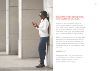 68
COMPARTILHE ESTE EBOOK!
CRESCIMENTO DE SEGUIDORES/
ASSINANTES DO SEU BLOG
Quando os seus conteúdos realmente
geram valor aos usuários, eles vão querer
mais. Basta pensar em você mesmo: quando
um canal gera valor para você, você acaba
retornando, certo? Pois esse também deve
ser um critério avaliado na sua estratégia.
Avalie o crescimento na taxa de subscribes
e também dos usuários que retornam ao
seu blog. Eles dirão muito a respeito do
aperfeiçoamento e sucesso tanto do seus
conteúdos quanto da sua estratégia como
um todo.
INTERESSE
Na segunda etapa, já é possível amarrar
os resultados a futuras fontes de receita.
Métricas importantes para serem
acompanhadas neste estágio:
 
