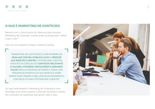 7
COMPARTILHE ESTE EBOOK!
O QUE É MARKETING DE CONTEÚDO
Mesmo com o crescimento do interesse pelo assunto
Marketing de Conteúdo, muitos ainda se perguntam: “Afinal,
o que é isso?”
Aqui vai uma resposta simples e direta ao ponto:
“MARKETING DE CONTEÚDO É UMA MANEIRA DE
ENGAJAR COM SEU PÚBLICO-ALVO E CRESCER
SUA REDE DE CLIENTES E POTENCIAIS CLIENTES
ATRAVÉS DA CRIAÇÃO DE CONTEÚDO RELEVANTE
E VALIOSO, ATRAINDO, ENVOLVENDO E GERANDO
VALOR PARA AS PESSOAS DE MODO A CRIAR UMA
PERCEPÇÃO POSITIVA DA SUA MARCA E ASSIM
GERAR MAIS VENDAS E MELHOR RELACIONAMENTO
COM SEUS ATUAIS E POTENCIAIS CLIENTES.”
Ou seja: basicamente o Marketing de Conteúdo é uma
estratégia para atrair e ganhar a atenção do público através
de conteúdos de qualidade que geram valor a eles.
 